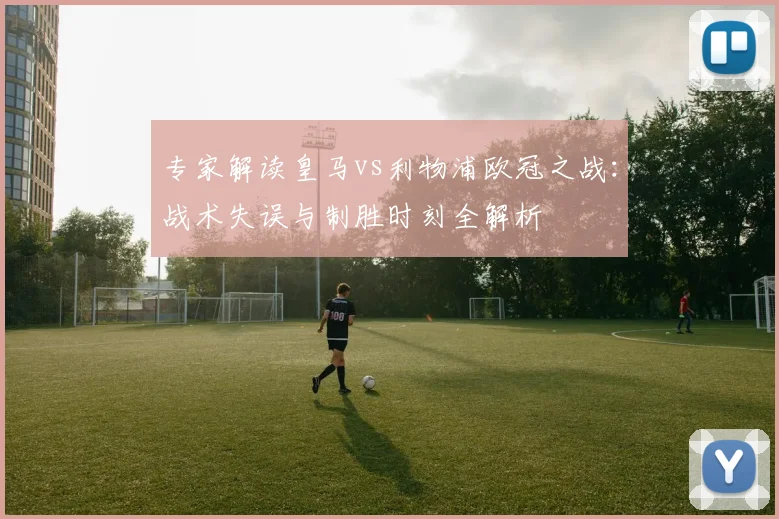 专家解读皇马vs利物浦欧冠之战:战术失误与制胜时刻全解析