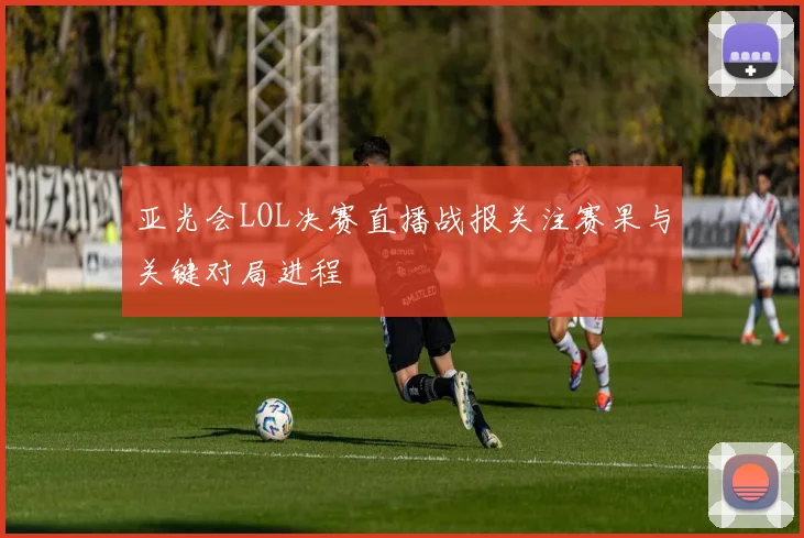 亚光会LOL决赛直播战报关注赛果与关键对局进程