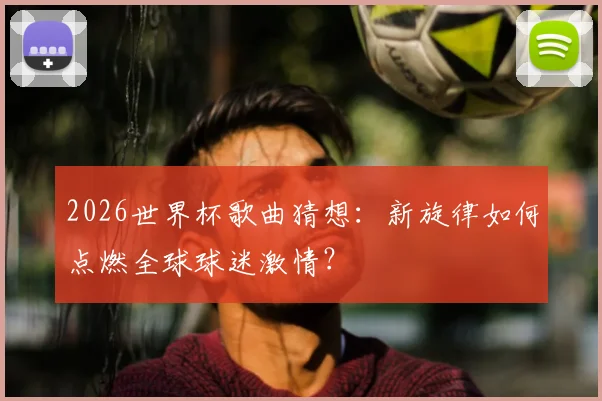 2026世界杯歌曲猜想：新旋律如何点燃全球球迷激情？