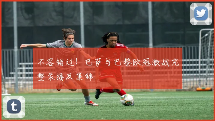 不容错过！巴萨与巴黎欧冠激战完整录播及集锦