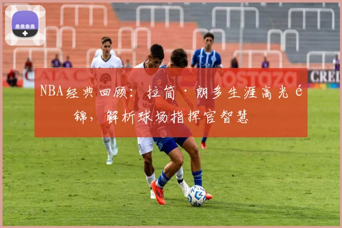 NBA经典回顾：拉简·朗多生涯高光集锦，解析球场指挥官智慧