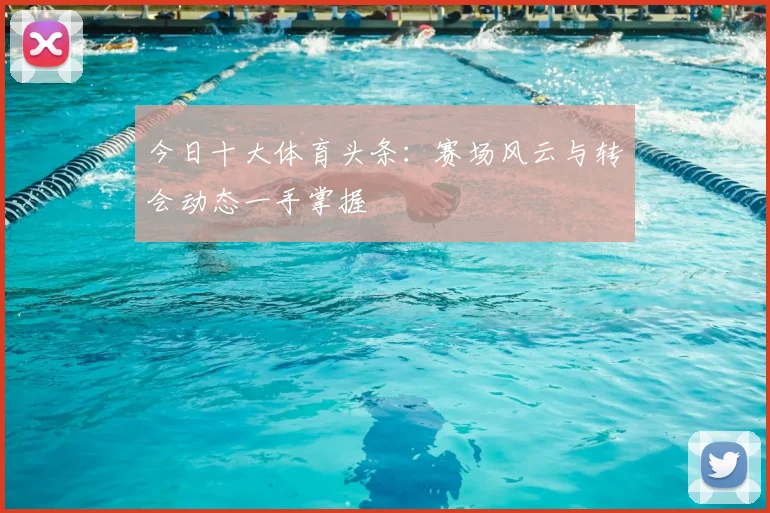 今日十大体育头条:赛场风云与转会动态一手掌握